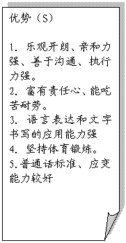 折角形: 优势（S）

1. 乐观开朗、亲和力强、善于沟通、执行力强。
2. 富有责任心、能吃苦耐劳。
3. 语言表达和文字书写的应用能力强
4. 坚持体育锻炼。
5.普通话标准、应变能力较好




